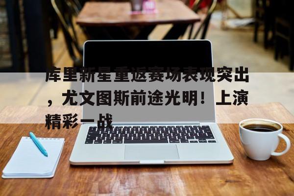 包含库里新星重返赛场表现突出，尤文图斯前途光明！上演精彩一战的词条