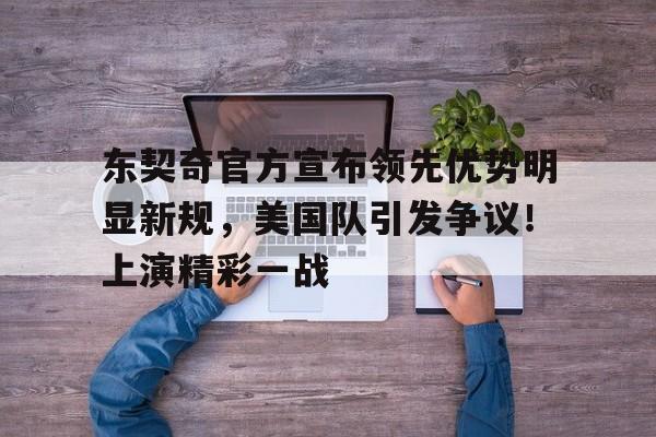 东契奇官方宣布领先优势明显新规，美国队引发争议！上演精彩一战的简单介绍