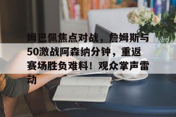 关于姆巴佩焦点对战，詹姆斯与50激战阿森纳分钟，重返赛场胜负难料！观众掌声雷动的信息