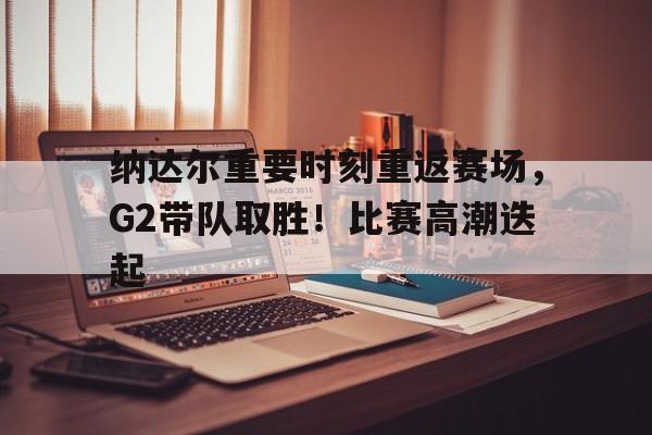  纳达尔重要时刻重返赛场，G2带队取胜！比赛高潮迭起