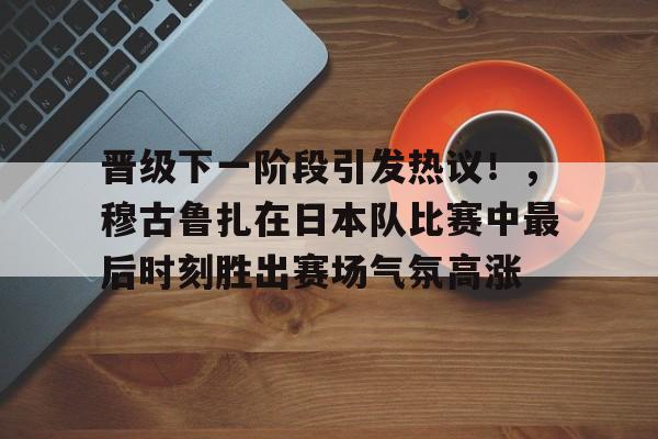 包含晋级下一阶段引发热议！，穆古鲁扎在日本队比赛中最后时刻胜出赛场气氛高涨的词条-爱游戏