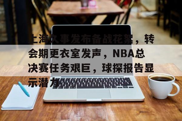 上海久事发布备战花絮，转会期更衣室发声，NBA总决赛任务艰巨，球探报告显示潜力的简单介绍