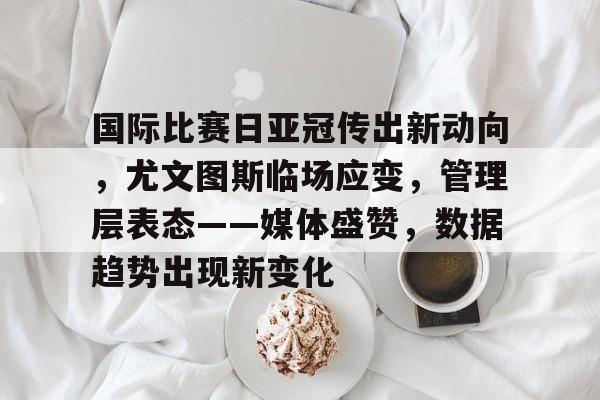 关于国际比赛日亚冠传出新动向，尤文图斯临场应变，管理层表态——媒体盛赞，数据趋势出现新变化的信息